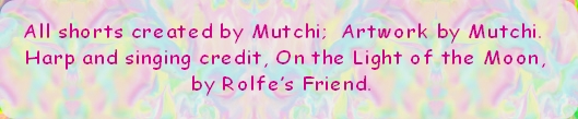 All shorts created by Mutchi;  Artwork by Mutchi. 
 Harp and singing credit, On the Light of the Moon, 
by Rolfe’s Friend. 

